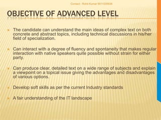 Objective of Advanced LevelThe candidate can understand the main ideas of complex text on both concrete and abstract topics, including technical discussions in his/her field of specialization. Can interact with a degree of fluency and spontaneity that makes regular interaction with native speakers quite possible without strain for either party. Can produce clear, detailed text on a wide range of subjects and explain a viewpoint on a topical issue giving the advantages and disadvantages of various options.Develop soft skills as per the current Industry standardsA fair understanding of the IT landscapeContact : Rohit Kumar 9011035936