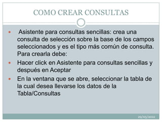 COMO CREAR CONSULTAS

    Asistente para consultas sencillas: crea una
    consulta de selección sobre la base de los campos
    seleccionados y es el tipo más común de consulta.
    Para crearla debe:
   Hacer click en Asistente para consultas sencillas y
    después en Aceptar
   En la ventana que se abre, seleccionar la tabla de
    la cual desea llevarse los datos de la
    Tabla/Consultas


                                                29/05/2012
 
