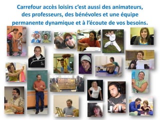 Carrefour accès loisirs c’est aussi des animateurs,
   des professeurs, des bénévoles et une équipe
permanente dynamique et à l’écoute de vos besoins.
 