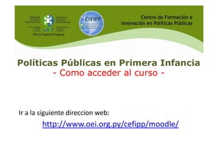 Políticas Públicas en Primera Infancia
- Como acceder al curso -

Ir a la siguiente direccion web:

http://www.oei.org.py/cefipp/moodle/

 