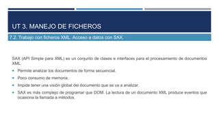 UT 3. MANEJO DE FICHEROS
7.2. Trabajo con ficheros XML. Acceso a datos con SAX.

SAX (API Simple para XML) es un conjunto ...