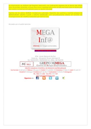 La información se obtiene del Registro Mercantil, con indicación expresa de la fecha del último
dato financiero obtenido, el que sirve como variable-ratio junto al ratio sectorial para la obtención
del crédito comercial actualizado para un ajuste más real.
Fuentes de los datos: BORME, Incidencias judiciales, Depósito de cuentas y fuentes propias de
IBERINFORM®, GRUPO CyC® y GRUPO MIMEGA®, con actualizaciones diarias en función de
investigaciones de créditos realizadas por dichas Cías.
Accede ya a nuestro servicio:
Click para entrar en servicio
Atte. Javier Mezquía Muñoz.
Gerente - Abogado Grupo Mimega ®
Tel. 942032399 / 902502202 Ext. 2006 / 661922378
GRUPO MIMEGA CONTROL DE RIESGOS EMPRESARIALES
Santander • Almería • Bilbao • Burgos • Cádiz • Castellón • Córdoba • Gijón • Jaén • León •
Madrid • Málaga • Mallorca • Sevilla • Valladolid • Vitoria • Zaragoza
TEL. 902.502.202 Fax 901.707.159
info@grupomimega.com
Síguenos en:
 