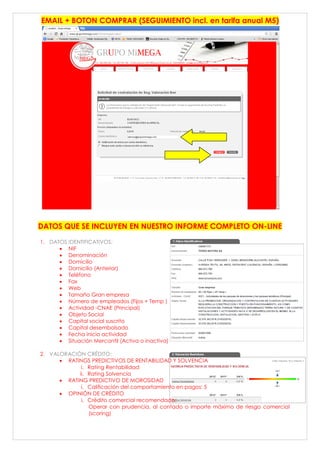 EMAIL + BOTON COMPRAR (SEGUIMIENTO incl. en tarifa anual M5)
DATOS QUE SE INCLUYEN EN NUESTRO INFORME COMPLETO ON-LINE
1. DATOS IDENTIFICATIVOS:
 NIF
 Denominación
 Domicilio
 Domicilio (Anterior)
 Teléfono
 Fax
 Web
 Tamaño Gran empresa
 Número de empleados (Fijos + Temp )
 Actividad -CNAE (Principal)
 Objeto Social
 Capital social suscrito
 Capital desembolsado
 Fecha inicio actividad
 Situación Mercantil (Activa o inactiva)
2. VALORACIÓN CRÉDITO:
 RATINGS PREDICTIVOS DE RENTABILIDAD Y SOLVENCIA
i. Rating Rentabilidad
ii. Rating Solvencia
 RATING PREDICTIVO DE MOROSIDAD
i. Calificación del comportamiento en pagos: 5
 OPINIÓN DE CRÉDITO
i. Crédito comercial recomendado:
Operar con prudencia, al contado o importe máximo de riesgo comercial
(scoring)
 