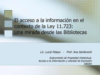 El acceso a la información en el
contexto de la Ley 11.723:
Una mirada desde las Bibliotecas
Lic. Lucía Pelaya - Prof. Ana Sanllorenti
Subcomisión de Propiedad Intelectual,
Acceso a la Información y Libertad de Expresión
ABGRA
 