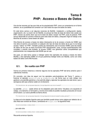 Tema 8
PHP: Acceso a Bases de Datos
Una de las razones por las que más se ha popularizado PHP, como ya comentamos en el tema
anterior, es su posibilidad de conexión con casi todos los tipos de bases de datos.
En este tema vamos a ver algunas nociones de MySQL: instalación y configuración rápida,
organización, etc. La razón de ver MySQL es porque se trata de base de datos más usada con
PHP, incluso se podría decir que es la base de datos “propia” de PHP, pues al parecer, PHP
Group desarrolla en primera instancia para esta base de datos y después migra el trabajo a las
librerías de acceso a otras bases de datos.
Otra librería de acceso a bases de datos interesante es la de acceso a través de ODBC que
nos abre el camino a la conexión a cualquier otro tipo de base de datos de la que no se tenga
acceso “nativo” en PHP. También puede ser interesante usar el acceso ODBC para las bases
de datos de las que se tiene funciones PHP directamente, pues, aunque aparentemente más
complejo y aveces más limitado, el acceso ODBC nos garantiza cierta compatibilidad que
prácticamente nos independiza del SGDB que se use.
Así pues, en este tema vamos a trabajar sobre tres ejemplos de acceso a bases de datos
MySQL y dos ejemplos ODBC en el que podremos trabajar tanto con MySQL como con otras
bases de datos como MS-Access.
8.1. De vuelta con PHP
Vamos en primera instancia a retomar algunos de los ejemplos PHP del tema anterior para ir
calentando motores.
En concreto, con idea de seguir con los ejemplos auto-ilustrativos del Tema 7, vamos a
fusionar el ejemplo generico.php y ejemplos.php de forma que un solo código nos
gestione una plantilla genérica y nos permita elegir y ejecutar los ejemplos de este tema, que a
semejanza del caso anterior están en el directorio:
"C:Archivos de programaApache GroupApachecgi-bintema8"
La plantilla .phtml usada ahora se ha adaptado para este tema: Visualiza a la izquierda el
código, a la derecha un formulario y encima de la tabla el posible resultado producido al invocar
el formulario. La nueva plantilla se llama ahora:
"C:Archivos de programaApache GroupApachehtdocstema8index.phtml"
La idea es la de adaptar Apache para que también pueda tomar como página por defecto de un
sitio Web ese nombre de fichero, cambiando en httpd.conf la siguiente línea:
DirectoryIndex index.html
… por esta otra:
DirectoryIndex index.html index.phtml
Recuerda arrancar Apache.
 