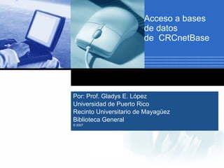 Acceso a bases de datos  de  CRCnetBase Por: Prof. Gladys E. López  Universidad de Puerto Rico  Recinto Universitario de Mayagüez Biblioteca General © 2007  