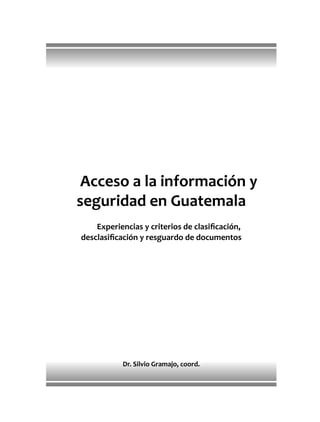 Acceso a la información y
seguridad en Guatemala
Experiencias y criterios de clasiﬁcación,
desclasiﬁcación y resguardo de documentos
Dr. Silvio Gramajo, coord.
 