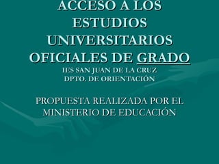 ACCESO A LOS ESTUDIOS UNIVERSITARIOS OFICIALES DE  GRADO IES SAN JUAN DE LA CRUZ DPTO. DE ORIENTACIÓN PROPUESTA REALIZADA POR EL MINISTERIO DE EDUCACIÓN 