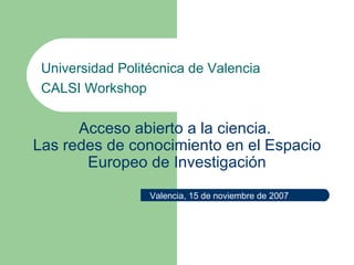 Acceso abierto a la ciencia.  Las redes de conocimiento en el Espacio Europeo de Investigación Universidad Politécnica de Valencia CALSI Workshop Valencia, 15 de noviembre de 2007 