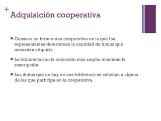 Adquisición cooperativa Consiste en formar una cooperativa en la que los representantes determinan la cantidad de títulos que necesitan adquirir. La biblioteca con la colección más amplia mantiene la suscripción. Los títulos que no hay en una biblioteca se solicitan a alguna de las que participa en la cooperativa. 