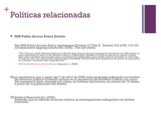 Políticas relacionadas NIH Public Access Policy Details  The NIH Public Access Policy implements Division G, Title II,  Section 218 of PL 110-161 (Consolidated Appropriations Act, 2008).  The law states: “ The Director of the National Institutes of Health shall require that all investigators funded by the NIH submit or have submitted for them to the National Library of Medicine’s PubMed Central an electronic version of their final, peer-reviewed manuscripts upon acceptance for publication, to be made publicly available no later than 12 months after the official date of publication:  Provided , That the NIH shall implement the public access policy in a manner consistent with copyright law”. NIH Guide Notice for Public Access  (January 11, 2008) Hace mandatorio que a partir del 7 de abril de 2008, toda propuesta sufragada con fondos del National Institute of Health incluya en el repositorio de PubMed Central una copia del manuscrito final, revisado por pares, en formato electrónico, en menos de 12 meses a partir de la publicación del mismo. US Federal Research Act (2006) Pretende que se difunda de forma abierta as investigaciones sufragadas con fondos federales. 