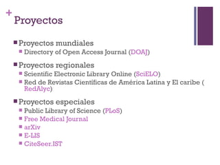 Proyectos Proyectos mundiales Directory of Open Access Journal ( DOAJ ) Proyectos regionales Scientific Electronic Library Online ( SciELO ) Red de Revistas Científicas de América Latina y El caribe ( RedAlyc ) Proyectos especiales Public Library of Science ( PLoS ) Free Medical Journal arXiv E-LIS CiteSeer.IST 