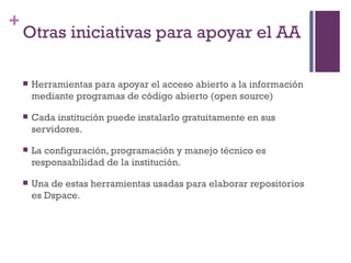 Otras iniciativas para apoyar el AA  Herramientas para apoyar el acceso abierto a la información mediante programas de código abierto (open source) Cada institución puede instalarlo gratuitamente en sus servidores. La configuración, programación y manejo técnico es responsabilidad de la institución. Una de estas herramientas usadas para elaborar repositorios es Dspace. 