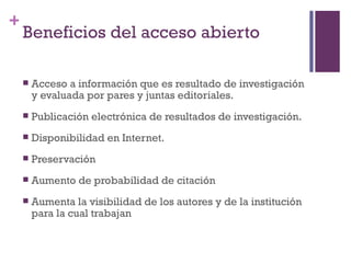 Beneficios del acceso abierto Acceso a información que es resultado de investigación y evaluada por pares y juntas editoriales. Publicación electrónica de resultados de investigación. Disponibilidad en Internet. Preservación Aumento de probabilidad de citación Aumenta la visibilidad de los autores y de la institución para la cual trabajan 
