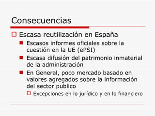 Consecuencias Escasa reutilización en España Escasos informes oficiales sobre la cuestión en la UE (ePSI) Escasa difusión del patrimonio inmaterial de la administración En General, poco mercado basado en valores agregados sobre la información del sector publico Excepciones en lo jurídico y en lo financiero 