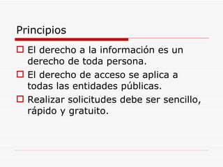 Principios El derecho a la información es un derecho de toda persona. El derecho de acceso se aplica a todas las entidades públicas. Realizar solicitudes debe ser sencillo, rápido y gratuito. 