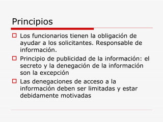 Principios Los funcionarios tienen la obligación de ayudar a los solicitantes. Responsable de información. Principio de publicidad de la información: el secreto y la denegación de la información son la excepción Las denegaciones de acceso a la información deben ser limitadas y estar debidamente motivadas 