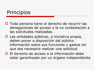 Principios Toda persona tiene el derecho de recurrir las denegaciones de acceso o la no contestación a las solicitudes realizadas. Las entidades públicas, a iniciativa propia, deben poner a disposición del público información sobre sus funciones y gastos sin que sea necesario realizar una solicitud. El derecho de acceso a la información debe estar garantizado por un órgano independiente 