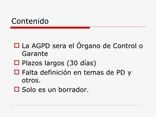 Contenido La AGPD sera el Órgano de Control o Garante Plazos largos (30 días) Falta definición en temas de PD y otros. Solo es un borrador. 