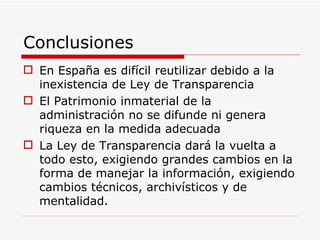 Conclusiones En España es difícil reutilizar debido a la inexistencia de Ley de Transparencia El Patrimonio inmaterial de la administración no se difunde ni genera riqueza en la medida adecuada La Ley de Transparencia dará la vuelta a todo esto, exigiendo grandes cambios en la forma de manejar la información, exigiendo cambios técnicos, archivísticos y de mentalidad. 