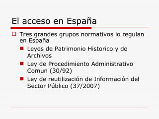 El acceso en España Tres grandes grupos normativos lo regulan en España Leyes de Patrimonio Historico y de Archivos Ley de Procedimiento Administrativo Comun (30/92) Ley de reutilización de Información del Sector Público (37/2007) 