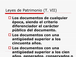 Leyes de Patrimonio (T. VII) Los documentos de cualquier época, siendo el criterio diferenciador el carácter público del documento.  Los documentos con una antigüedad superior a los cincuenta años. Los documentos con una antigüedad superior a los cien años, generados, conservados o reunidos por una persona física o una entidad jurídica privada. Documentos, que que sean declarados por la administración competente, si lo estima conveniente. 