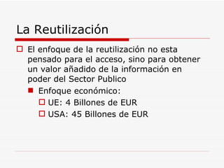 La Reutilización El enfoque de la reutilización no esta pensado para el acceso, sino para obtener un valor añadido de la información en poder del Sector Publico Enfoque económico: UE: 4 Billones de EUR USA: 45 Billones de EUR 