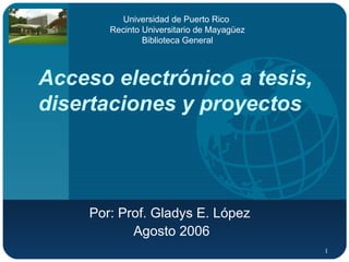 Acceso electrónico a tesis, disertaciones y proyectos Por: Prof. Gladys E. López  Agosto 2006 Universidad de Puerto Rico  Recinto Universitario de Mayagüez Biblioteca General 
