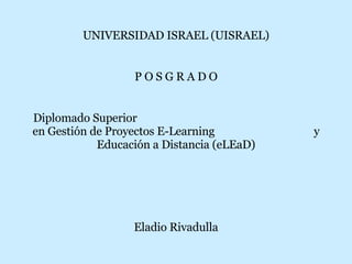 UNIVERSIDAD ISRAEL (UISRAEL) P O S G R A D O Diplomado Superior  en Gestión de Proyectos E-Learning  y Educación a Distancia (eLEaD) Eladio Rivadulla 