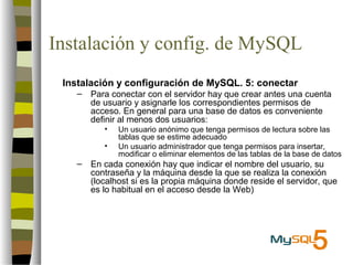 Instalación y config. de MySQL
 Instalación y configuración de MySQL. 5: conectar
   –   Para conectar con el servidor hay que crear antes una cuenta
       de usuario y asignarle los correspondientes permisos de
       acceso. En general para una base de datos es conveniente
       definir al menos dos usuarios:
          •   Un usuario anónimo que tenga permisos de lectura sobre las
              tablas que se estime adecuado
          •   Un usuario administrador que tenga permisos para insertar,
              modificar o eliminar elementos de las tablas de la base de datos
   –   En cada conexión hay que indicar el nombre del usuario, su
       contraseña y la máquina desde la que se realiza la conexión
       (localhost si es la propia máquina donde reside el servidor, que
       es lo habitual en el acceso desde la Web)
 