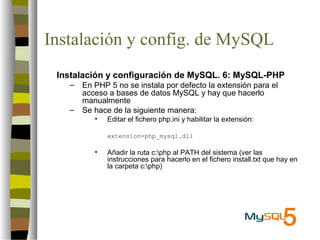 Instalación y config. de MySQL
 Instalación y configuración de MySQL. 6: MySQL-PHP
   –   En PHP 5 no se instala por defecto la extensión para el
       acceso a bases de datos MySQL y hay que hacerlo
       manualmente
   –   Se hace de la siguiente manera:
          •   Editar el fichero php.ini y habilitar la extensión:

              extension=php_mysql.dll

          •   Añadir la ruta c:php al PATH del sistema (ver las
              instrucciones para hacerlo en el fichero install.txt que hay en
              la carpeta c:php)
 