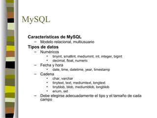 MySQL
 Características de MySQL
   –   Modelo relacional, multiusuario
 Tipos de datos
   –   Numéricos
          •   tinyint, smallint, mediumint, int, integer, bigint
          •   decimal, float, numeric
   –   Fecha y hora
          •   date, time, datetime, year, timestamp
   –   Cadena
          •   char, varchar
          •   tinytext, text, mediumtext, longtext
          •   tinyblob, blob, mediumblob, longblob
          •   enum, set
   –   Debe elegirse adecuadamente el tipo y el tamaño de cada
       campo
 