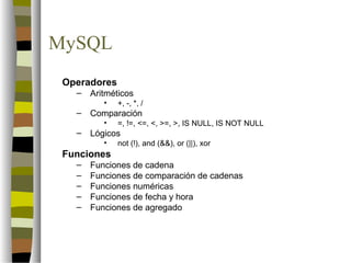MySQL
 Operadores
   –   Aritméticos
          •   +, -, *, /
   –   Comparación
          •   =, !=, <=, <, >=, >, IS NULL, IS NOT NULL
   –   Lógicos
          •   not (!), and (&&), or (||), xor
 Funciones
   –   Funciones de cadena
   –   Funciones de comparación de cadenas
   –   Funciones numéricas
   –   Funciones de fecha y hora
   –   Funciones de agregado
 