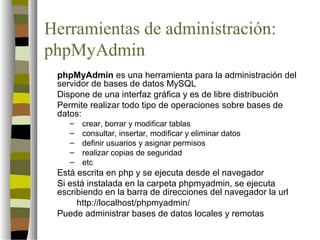 Herramientas de administración:
phpMyAdmin
 phpMyAdmin es una herramienta para la administración del
 servidor de bases de datos MySQL
 Dispone de una interfaz gráfica y es de libre distribución
 Permite realizar todo tipo de operaciones sobre bases de
 datos:
    –   crear, borrar y modificar tablas
    –   consultar, insertar, modificar y eliminar datos
    –   definir usuarios y asignar permisos
    –   realizar copias de seguridad
    –   etc
 Está escrita en php y se ejecuta desde el navegador
 Si está instalada en la carpeta phpmyadmin, se ejecuta
 escribiendo en la barra de direcciones del navegador la url
      http://localhost/phpmyadmin/
 Puede administrar bases de datos locales y remotas
 