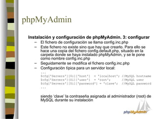 phpMyAdmin
 Instalación y configuración de phpMyAdmin. 3: configurar
   –   El fichero de configuración se llama config.inc.php
   –   Este fichero no existe sino que hay que crearlo. Para ello se
       hace una copia del fichero config.default.php, situado en la
       carpeta donde se haya instalado phpMyAdmin, y se le pone
       como nombre config.inc.php
   –   Seguidamente se modifica el fichero config.inc.php
   –   Configuración típica para un servidor local:
       ...
       $cfg['Servers'][$i]['host'] = 'localhost'; //MySQL hostname
       $cfg['Servers'][$i]['user'] = 'root';      //MySQL user
       $cfg['Servers'][$i]['password'] = 'clave'; //MySQL password
       ...


       siendo ‘clave’ la contraseña asignada al administrador (root) de
       MySQL durante su instalación
 