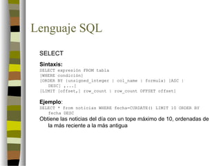 Lenguaje SQL
 SELECT
 Sintaxis:
 SELECT expresión FROM tabla
 [WHERE condición]
 [ORDER BY {unsigned_integer | col_name | formula} [ASC |
    DESC] ,...]
 [LIMIT [offset,] row_count | row_count OFFSET offset]

 Ejemplo:
 SELECT * from noticias WHERE fecha=CURDATE() LIMIT 10 ORDER BY
    fecha DESC
 Obtiene las noticias del día con un tope máximo de 10, ordenadas de
    la más reciente a la más antigua
 