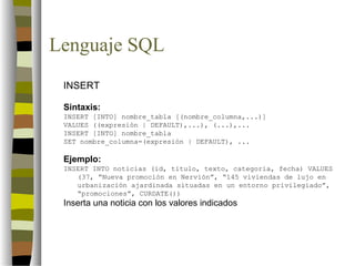 Lenguaje SQL
 INSERT

 Sintaxis:
 INSERT [INTO] nombre_tabla [(nombre_columna,...)]
 VALUES ((expresión | DEFAULT),...), (...),...
 INSERT [INTO] nombre_tabla
 SET nombre_columna=(expresión | DEFAULT), ...

 Ejemplo:
 INSERT INTO noticias (id, titulo, texto, categoria, fecha) VALUES
    (37, “Nueva promoción en Nervión”, “145 viviendas de lujo en
    urbanización ajardinada situadas en un entorno privilegiado”,
    “promociones”, CURDATE())
 Inserta una noticia con los valores indicados
 