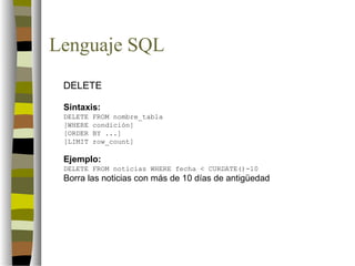 Lenguaje SQL
 DELETE

 Sintaxis:
 DELETE   FROM nombre_tabla
 [WHERE   condición]
 [ORDER   BY ...]
 [LIMIT   row_count]

 Ejemplo:
 DELETE FROM noticias WHERE fecha < CURDATE()-10
 Borra las noticias con más de 10 días de antigüedad
 