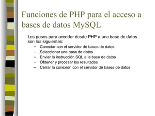 Funciones de PHP para el acceso a
bases de datos MySQL
 Los pasos para acceder desde PHP a una base de datos
 son los siguientes:
   –   Conectar con el servidor de bases de datos
   –   Seleccionar una base de datos
   –   Enviar la instrucción SQL a la base de datos
   –   Obtener y procesar los resultados
   –   Cerrar la conexión con el servidor de bases de datos
 
