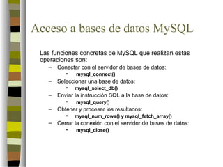 Acceso a bases de datos MySQL
 Las funciones concretas de MySQL que realizan estas
 operaciones son:
   –   Conectar con el servidor de bases de datos:
          •   mysql_connect()
   –   Seleccionar una base de datos:
          •   mysql_select_db()
   –   Enviar la instrucción SQL a la base de datos:
          •   mysql_query()
   –   Obtener y procesar los resultados:
          •   mysql_num_rows() y mysql_fetch_array()
   –   Cerrar la conexión con el servidor de bases de datos:
          •   mysql_close()
 