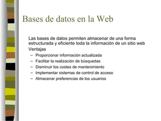 Bases de datos en la Web

 Las bases de datos permiten almacenar de una forma
 estructurada y eficiente toda la información de un sitio web
 Ventajas
  –   Proporcionar información actualizada
  –   Facilitar la realización de búsquedas
  –   Disminuir los costes de mantenimiento
  –   Implementar sistemas de control de acceso
  –   Almacenar preferencias de los usuarios
 
