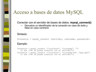 Acceso a bases de datos MySQL
 Conectar con el servidor de bases de datos: mysql_connect()
    –   Devuelve un identificador de la conexión en caso de éxito y
        false en caso contrario

 Sintaxis:
 $conexion = mysql_connect (servidor, username, password);

 Ejemplo:
 $conexion   = mysql_connect (“localhost”,   “cursophp”, “”)
    or die   (“No se puede conectar con el   servidor”);
 $conexion   = mysql_connect (“localhost”,   “cursophp-ad”, “php.hph”)
    or die   (“No se puede conectar con el   servidor”);
 