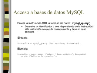 Acceso a bases de datos MySQL
 Enviar la instrucción SQL a la base de datos: mysql_query()
    –   Devuelve un identificador o true (dependiendo de la instrucción)
        si la instrucción se ejecuta correctamente y false en caso
        contrario

 Sintaxis:
 $consulta = mysql_query (instrucción, $conexion);

 Ejemplo:
 $consulta = mysql_query (“select * from noticias”, $conexion)
    or die (“Fallo en la consulta”);
 