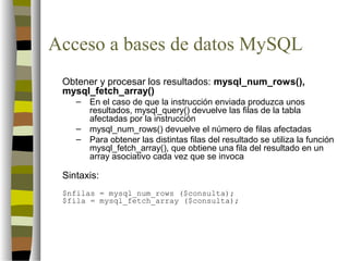 Acceso a bases de datos MySQL
 Obtener y procesar los resultados: mysql_num_rows(),
 mysql_fetch_array()
    –   En el caso de que la instrucción enviada produzca unos
        resultados, mysql_query() devuelve las filas de la tabla
        afectadas por la instrucción
    –   mysql_num_rows() devuelve el número de filas afectadas
    –   Para obtener las distintas filas del resultado se utiliza la función
        mysql_fetch_array(), que obtiene una fila del resultado en un
        array asociativo cada vez que se invoca

 Sintaxis:
 $nfilas = mysql_num_rows ($consulta);
 $fila = mysql_fetch_array ($consulta);
 