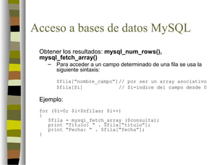 Acceso a bases de datos MySQL
 Obtener los resultados: mysql_num_rows(),
 mysql_fetch_array()
   –   Para acceder a un campo determinado de una fila se usa la
       siguiente sintaxis:

       $fila[“nombre_campo”] // por ser un array asociativo
       $fila[$i]             // $i=índice del campo desde 0

 Ejemplo:
 for ($i=0; $i<$nfilas; $i++)
 {
    $fila = mysql_fetch_array ($consulta);
    print “Título: “ . $fila[“titulo”];
    print “Fecha: “ . $fila[“fecha”];
 }
 