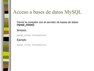 Acceso a bases de datos MySQL
 Cerrar la conexión con el servidor de bases de datos:
 mysql_close()

 Sintaxis:
 mysql_close ($conexion);

 Ejemplo
 mysql_close ($conexion);
 