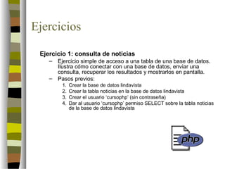 Ejercicios

 Ejercicio 1: consulta de noticias
    –   Ejercicio simple de acceso a una tabla de una base de datos.
        Ilustra cómo conectar con una base de datos, enviar una
        consulta, recuperar los resultados y mostrarlos en pantalla.
    –   Pasos previos:
         1.   Crear la base de datos lindavista
         2.   Crear la tabla noticias en la base de datos lindavista
         3.   Crear el usuario ‘cursophp’ (sin contraseña)
         4.   Dar al usuario ‘cursophp’ permiso SELECT sobre la tabla noticias
              de la base de datos lindavista
 