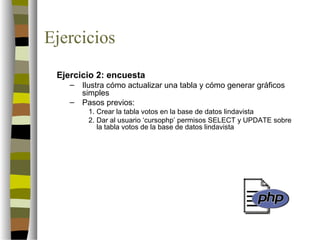 Ejercicios
 Ejercicio 2: encuesta
    –   Ilustra cómo actualizar una tabla y cómo generar gráficos
        simples
    –   Pasos previos:
         1. Crear la tabla votos en la base de datos lindavista
         2. Dar al usuario ‘cursophp’ permisos SELECT y UPDATE sobre
            la tabla votos de la base de datos lindavista
 