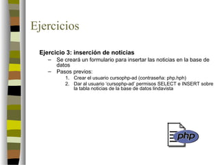 Ejercicios

 Ejercicio 3: inserción de noticias
    –   Se creará un formulario para insertar las noticias en la base de
        datos
    –   Pasos previos:
           1. Crear el usuario cursophp-ad (contraseña: php.hph)
           2. Dar al usuario ‘cursophp-ad’ permisos SELECT e INSERT sobre
              la tabla noticias de la base de datos lindavista
 