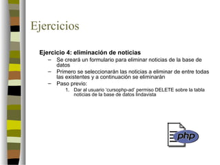 Ejercicios

 Ejercicio 4: eliminación de noticias
    –   Se creará un formulario para eliminar noticias de la base de
        datos
    –   Primero se seleccionarán las noticias a eliminar de entre todas
        las existentes y a continuación se eliminarán
    –   Paso previo:
           1. Dar al usuario ‘cursophp-ad’ permiso DELETE sobre la tabla
              noticias de la base de datos lindavista
 